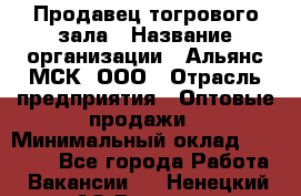 Продавец тогрового зала › Название организации ­ Альянс-МСК, ООО › Отрасль предприятия ­ Оптовые продажи › Минимальный оклад ­ 30 000 - Все города Работа » Вакансии   . Ненецкий АО,Вижас д.